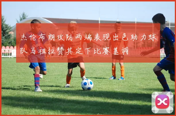 杰伦布朗攻防两端表现出色助力球队马祖拉赞其定下比赛基调