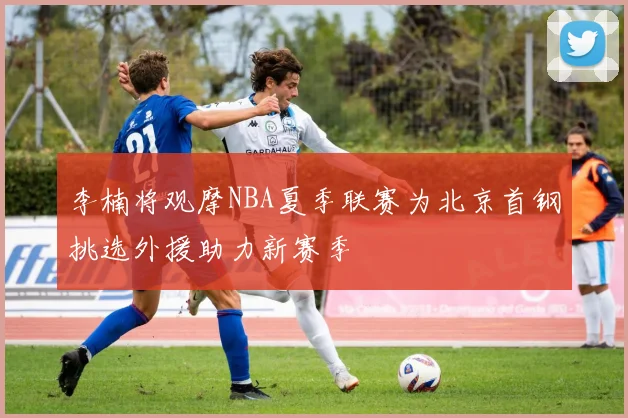 李楠将观摩NBA夏季联赛为北京首钢挑选外援助力新赛季