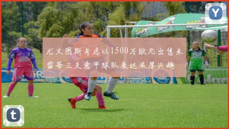 尤文图斯考虑以1500万欧元出售米雷蒂三支意甲球队表达浓厚兴趣