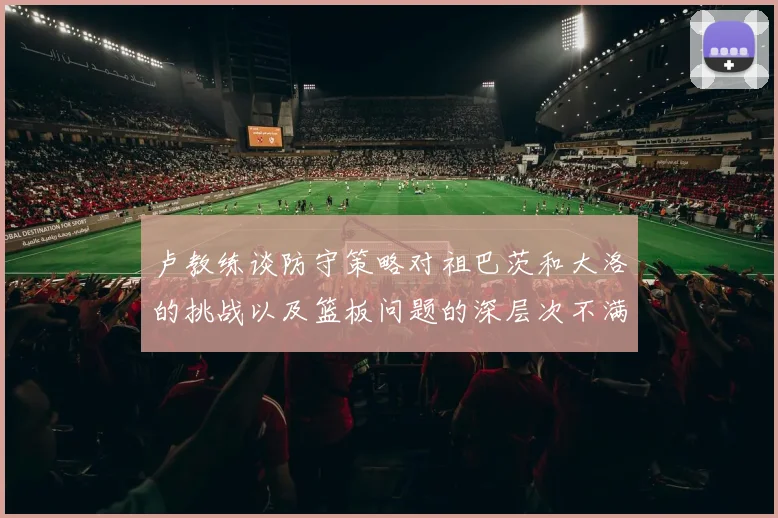 卢教练谈防守策略对祖巴茨和大洛的挑战以及篮板问题的深层次不满