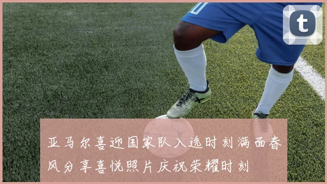亚马尔喜迎国家队入选时刻满面春风分享喜悦照片庆祝荣耀时刻