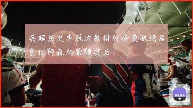 英超历史夺冠次数排行榜曼联稳居首位阿森纳紧随其后