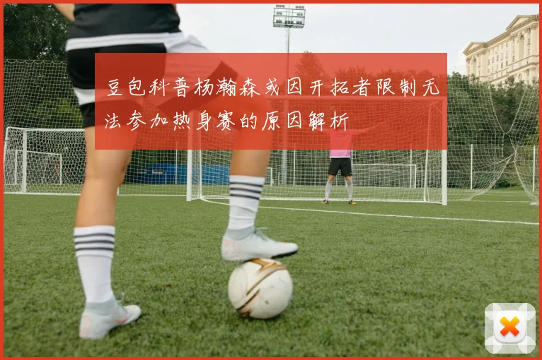 豆包科普杨瀚森或因开拓者限制无法参加热身赛的原因解析