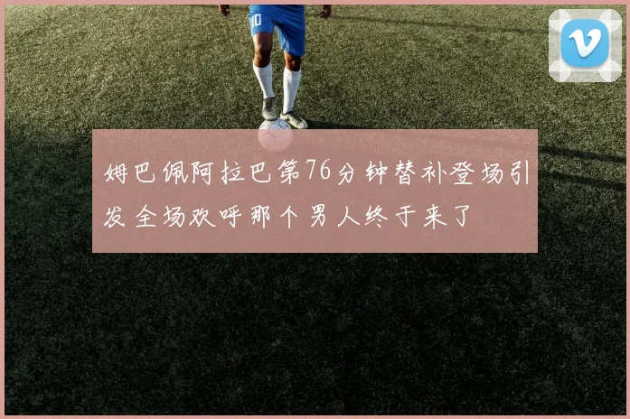 姆巴佩阿拉巴第76分钟替补登场引发全场欢呼那个男人终于来了
