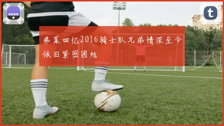 弗莱回忆2016骑士队兄弟情深至今依旧紧密团结