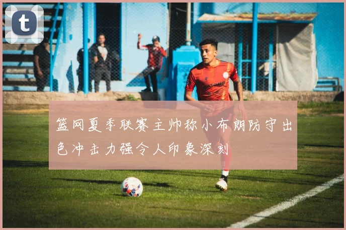篮网夏季联赛主帅称小布朗防守出色冲击力强令人印象深刻
