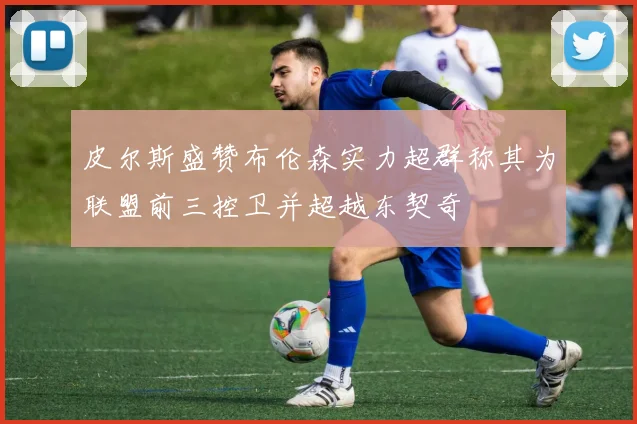 皮尔斯盛赞布伦森实力超群称其为联盟前三控卫并超越东契奇