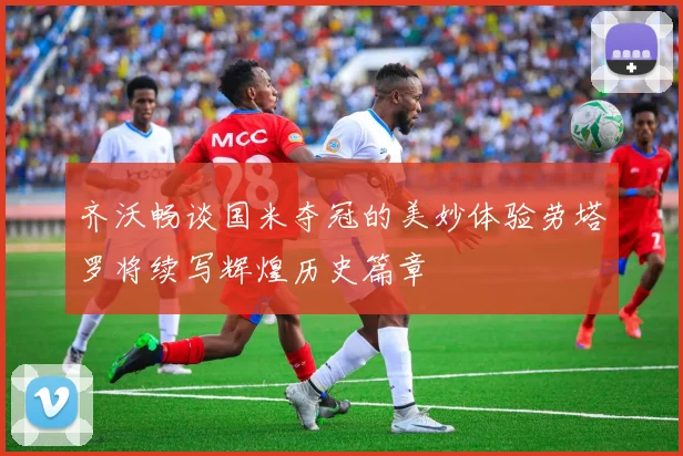齐沃畅谈国米夺冠的美妙体验劳塔罗将续写辉煌历史篇章