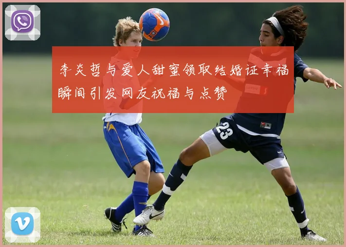 李炎哲与爱人甜蜜领取结婚证幸福瞬间引发网友祝福与点赞