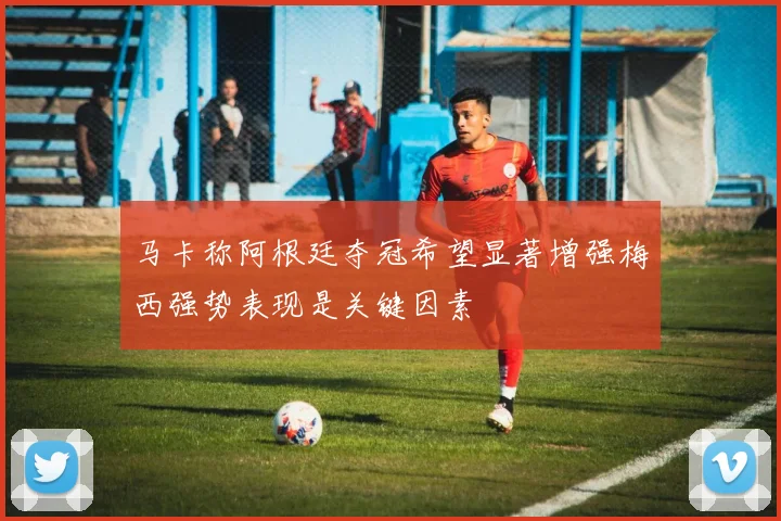 马卡称阿根廷夺冠希望显著增强梅西强势表现是关键因素