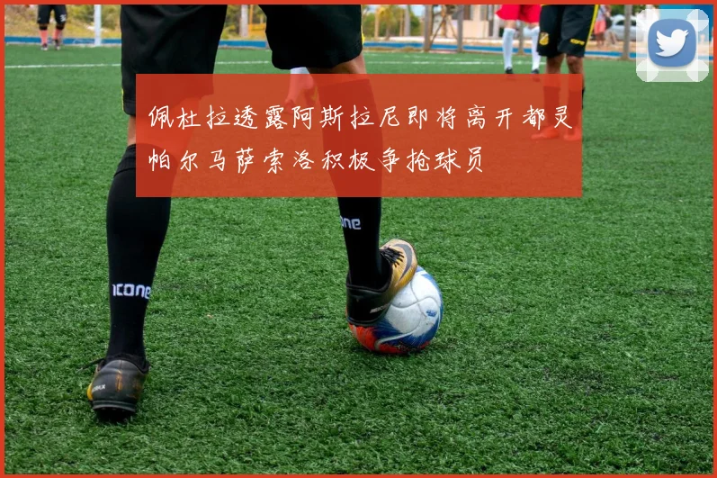 佩杜拉透露阿斯拉尼即将离开都灵帕尔马萨索洛积极争抢球员