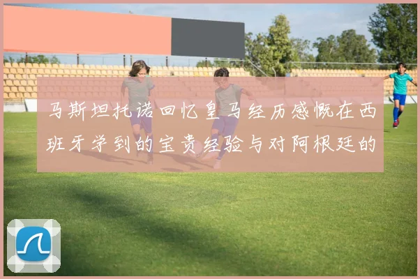 马斯坦托诺回忆皇马经历感慨在西班牙学到的宝贵经验与对阿根廷的思念