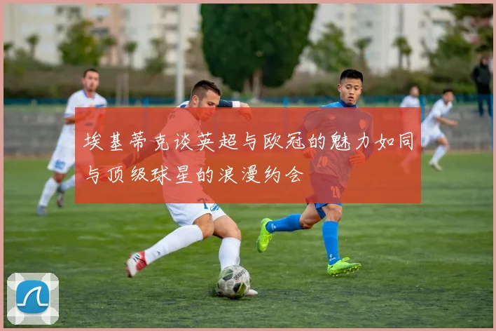 埃基蒂克谈英超与欧冠的魅力如同与顶级球星的浪漫约会
