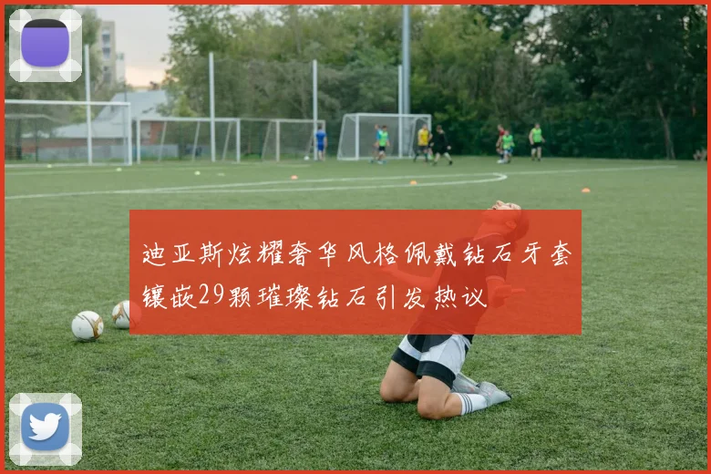 迪亚斯炫耀奢华风格佩戴钻石牙套镶嵌29颗璀璨钻石引发热议