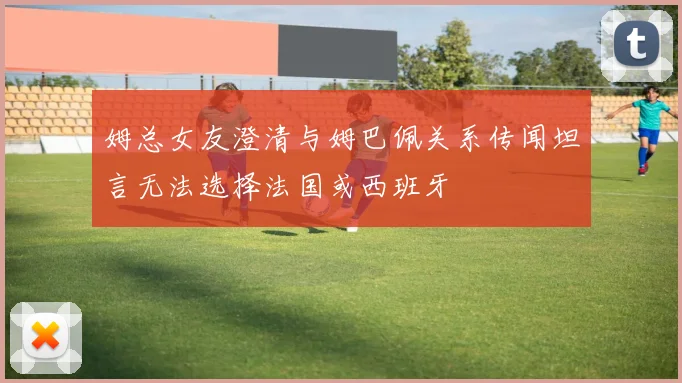 姆总女友澄清与姆巴佩关系传闻坦言无法选择法国或西班牙