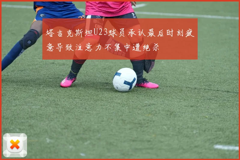 塔吉克斯坦U23球员承认最后时刻疲惫导致注意力不集中遭绝杀