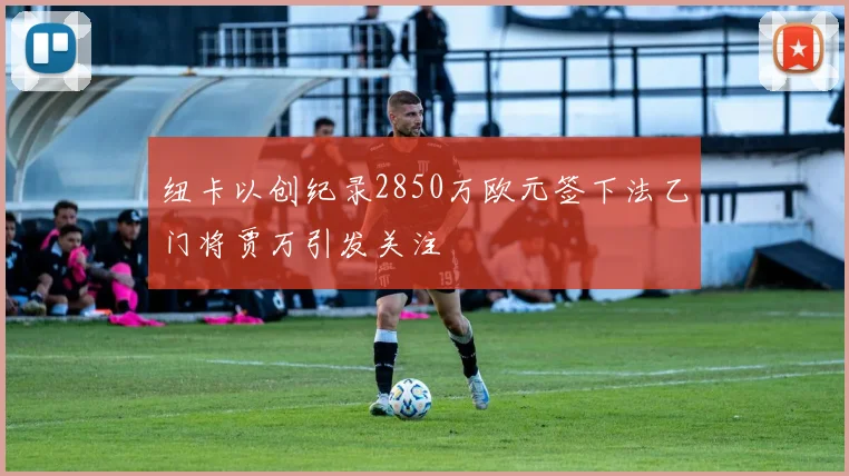 纽卡以创纪录2850万欧元签下法乙门将贾万引发关注