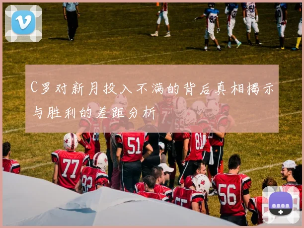 C罗对新月投入不满的背后真相揭示与胜利的差距分析