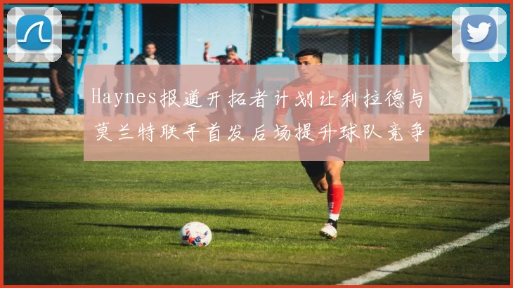 Haynes报道开拓者计划让利拉德与莫兰特联手首发后场提升球队竞争力