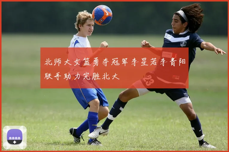 北师大女篮勇夺冠军李星若李青阳联手助力完胜北大